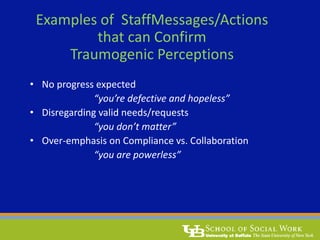Examples of StaffMessages/Actions
that can Confirm
Traumogenic Perceptions
• No progress expected
“you’re defective and hopeless”
• Disregarding valid needs/requests
“you don’t matter”
• Over-emphasis on Compliance vs. Collaboration
“you are powerless”
 