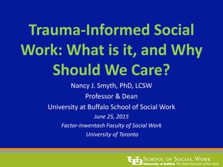Trauma-Informed Social
Work: What is it, and Why
Should We Care?
Nancy J. Smyth, PhD, LCSW
Professor & Dean
University at Buffalo School of Social Work
June 25, 2015
Factor-Inwentash Faculty of Social Work
University of Toronto
 