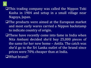This trading company was called the Nippon Toki Kasha in 1904 and setup in a small village near Nagoya, Japan. The products were aimed at the European market and most early wares carried a Nippon backstamp to indicate country of origin. These have recently come into fame in India when Nita Ambani decided she’d buy 25,000 pieces of the same for her new home – Antila. The catch was she’d go to the Sri Lanka outlet of the brand since prices were 70% cheaper than at India. What brand? 4 
