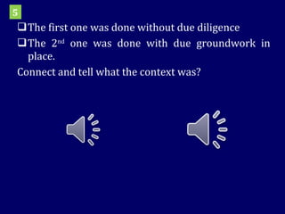 The first one was done without due diligence The 2 nd  one was done with due groundwork in place. Connect and tell what the context was? 5 