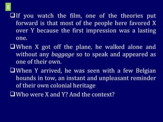 If you watch the film, one of the theories put forward is that most of the people here favored X over Y because the first impression was a lasting one. When X got off the plane, he walked alone and without any  baggage  so to speak and appeared as one of their own. When Y arrived, he was seen with a few Belgian hounds in tow, an instant and unpleasant reminder of their own colonial heritage Who were X and Y? And the context?  8 