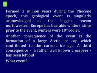 Formed 3 million years during the Pliocene epoch, this geological event is singularly acknowledged as the biggest reason northwestern Europe has bearable winters, since prior to the event, winters were 10° cooler.  Another consequence of the event is the formation of a large Arctic ice cap which contributed to the current ice age. A third consequence -  a rather well known crossover - has been left out  What event? 1 