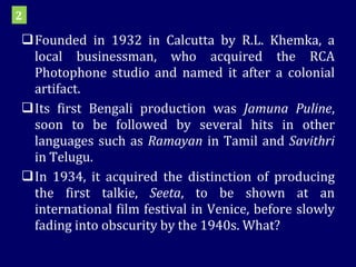 Founded in 1932 in Calcutta by R.L. Khemka, a local businessman, who acquired the RCA Photophone studio and named it after a colonial artifact.  Its first Bengali production was  Jamuna Puline , soon to be followed by several hits in other languages such as  Ramayan  in Tamil and  Savithri  in Telugu. In 1934, it acquired the distinction of producing the first talkie,  Seeta , to be shown at an international film festival in Venice, before slowly fading into obscurity by the 1940s. What? 2 