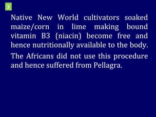 Native New World cultivators soaked maize/corn in lime making bound vitamin B3 (niacin) become free and hence nutritionally available to the body.  The Africans did not use this procedure and hence suffered from Pellagra. 3 