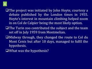 The project was initiated by John Hoyte, courtesy a debate published by the London times in 1955. Hoyte’s interest in mountain climbing helped zoom in on Col de Calpier being the most likely option.  The Turin zoo contributed the subject and the team set off in July 1959 from Montmelian.  Midway through, they changed the route to Col du Mont Cenis but after 10 days, managed to fulfil the hypothesis.  What was the hypothesis? 4 