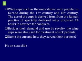 Wine cups such as the ones shown were popular in Europe during the 17 th  century and 18 th  century. The use of the cups is derived from from the Roman practice of specially doctored wine prepared 24 hours in advance for banquets. Besides their demand and use by royalty, the wine cups were also used for treatment of sick patients. Name the cup and how they served their purpose? Pic on next slide 5 