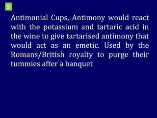 Antimonial Cups, Antimony would react with the potassium and tartaric acid in the wine to give tartarised antimony that would act as an emetic. Used by the Romans/British royalty to purge their tummies after a banquet 5 