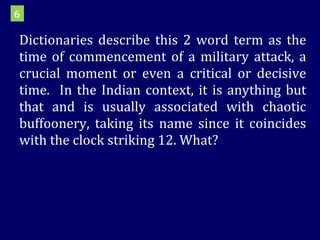 Dictionaries describe this 2 word term as the time of commencement of a military attack, a crucial moment or even a critical or decisive time.  In the Indian context, it is anything but that and is usually associated with chaotic buffoonery, taking its name since it coincides with the clock striking 12. What? 6 