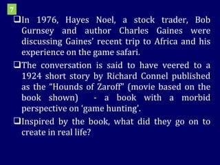 In 1976, Hayes Noel, a stock trader, Bob Gurnsey and author Charles Gaines were discussing Gaines’ recent trip to Africa and his experience on the game safari. The conversation is said to have veered to a 1924 short story by Richard Connel published as the “Hounds of Zaroff” (movie based on the book shown)  - a book with a morbid perspective on ‘game hunting’.  Inspired by the book, what did they go on to create in real life? 7 