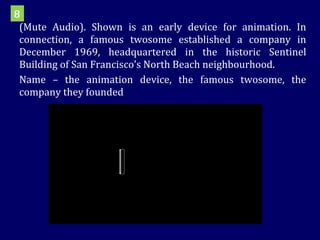 (Mute Audio). Shown is an early device for animation. In connection, a famous twosome established a company in December 1969, headquartered in the historic Sentinel Building of San Francisco’s North Beach neighbourhood. Name – the animation device, the famous twosome, the company they founded 8 