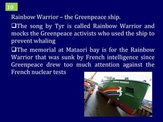 Rainbow Warrior – the Greenpeace ship. The song by Tyr is called Rainbow Warrior and mocks the Greenpeace activists who used the ship to prevent whaling The memorial at Mataori bay is for the Rainbow Warrior that was sunk by French intelligence since Greenpeace drew too much attention against the French nuclear tests 10 