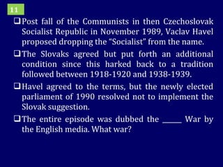 Post fall of the Communists in then Czechoslovak Socialist Republic in November 1989, Vaclav Havel proposed dropping the “Socialist” from the name. The Slovaks agreed but put forth an additional condition since this harked back to a tradition followed between 1918-1920 and 1938-1939.  Havel agreed to the terms, but the newly elected parliament of 1990 resolved not to implement the Slovak suggestion. The entire episode was dubbed the ______ War by the English media. What war? 11 