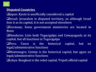 Disputed Countries  Japan: Kyoto is unofficially considered a capital Israel: Jerusalem is disputed territory, so although Israel lists it as its capital, it is not accepted elsewhere Germany: Some government ministeries are located in Bonn Honduras: Lists both Tegucigalpa and Comayaguela as its capital, but all functions in Tegucigalpa Peru: Cusco is the historical capital, but no legal/administrative functions Montenegro: Cetinje is the historical capital, but again no legal/administrative functions Libya: Benghazi is the rebel capital, Tripoli official capital 13 