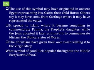 The use of this symbol may have originated in ancient Egypt representing Isis, Osiris, their child Horus. Others say it may have come from Carthage where it may have represented the vulva. It spread to Islam, where it became something to commemorate Fatima, the Prophet’s daughter, while the Jews adopted it later and used it to commemorate Miriam, the Biblical sister of Moses. The Christians have given their own twist relating it to the Virgin Mary. What symbol of good luck popular throughout the Middle East/North Africa? 15 