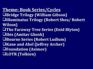 Theme: Book Series/Cycles Bridge Trilogy (William Gibson) Illuminatus Trilogy (Robert Shea/ Robert Wilson) The Faraway Tree Series (Enid Blyton) Ibis (Amitav Ghosh) Bourne Series (Robert Ludlum) Kane and Abel (Jeffrey Archer) Foundation (Asimov) LOTR (Tolkien) 
