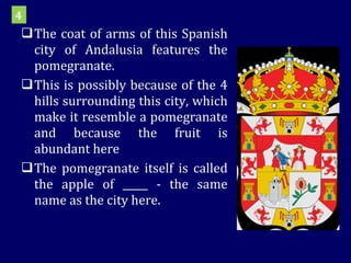 The coat of arms of this Spanish city of Andalusia features the pomegranate.  This is possibly because of the 4 hills surrounding this city, which make it resemble a pomegranate and because the fruit is abundant here  The pomegranate itself is called the apple of _____ - the same name as the city here.  4 