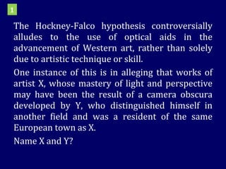 The Hockney-Falco hypothesis controversially alludes to the use of optical aids in the advancement of Western art, rather than solely due to artistic technique or skill. One instance of this is in alleging that works of artist X, whose mastery of light and perspective may have been the result of a camera obscura developed by Y, who distinguished himself in another field and was a resident of the same European town as X. Name X and Y? 1 