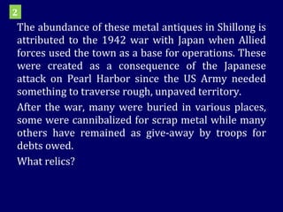 The abundance of these metal antiques in Shillong is attributed to the 1942 war with Japan when Allied forces used the town as a base for operations. These were created as a consequence of the Japanese attack on Pearl Harbor since the US Army needed something to traverse rough, unpaved territory. After the war, many were buried in various places, some were cannibalized for scrap metal while many others have remained as give-away by troops for debts owed.  What relics? 2 