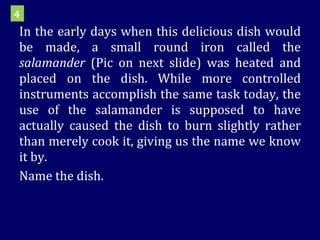 In the early days when this delicious dish would be made, a small round iron called the  salamander  (Pic on next slide) was heated and placed on the dish. While more controlled instruments accomplish the same task today, the use of the salamander is supposed to have actually caused the dish to burn slightly rather than merely cook it, giving us the name we know it by.  Name the dish. 4 