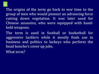 The origins of the term go back to war time to the group of men who would pioneer an advancing force cutting down vegetation. It was later used for Chinese assassins, who were equipped with hand-held weapons. The term is used in football or basketball for aggressive tacklers while it mostly finds use in business and politics to lackeys who perform the head honcho’s cover up jobs. What term? 6 