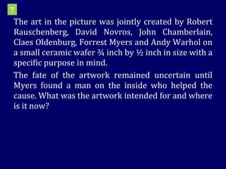 The art in the picture was jointly created by Robert Rauschenberg, David Novros, John Chamberlain, Claes Oldenburg, Forrest Myers and Andy Warhol on a small ceramic wafer ¾ inch by ½ inch in size with a specific purpose in mind. The fate of the artwork remained uncertain until Myers found a man on the inside who helped the cause. What was the artwork intended for and where is it now? 7 