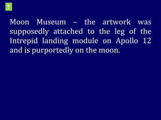 Moon Museum – the artwork was supposedly attached to the leg of the Intrepid landing module on Apollo 12 and is purportedly on the moon. 7 