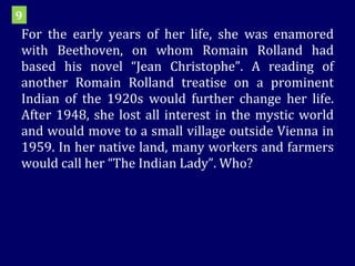 For the early years of her life, she was enamored with Beethoven, on whom Romain Rolland had based his novel “Jean Christophe”. A reading of another Romain Rolland treatise on a prominent Indian of the 1920s would further change her life. After 1948, she lost all interest in the mystic world and would move to a small village outside Vienna in 1959. In her native land, many workers and farmers would call her “The Indian Lady”. Who? 9 