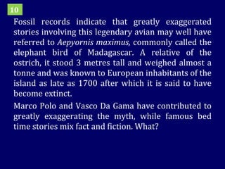 Fossil records indicate that greatly exaggerated stories involving this legendary avian may well have referred to  Aepyornis maximus,  commonly called the elephant bird of Madagascar. A relative of the ostrich, it stood 3 metres tall and weighed almost a tonne and was known to European inhabitants of the island as late as 1700 after which it is said to have become extinct.  Marco Polo and Vasco Da Gama have contributed to greatly exaggerating the myth, while famous bed time stories mix fact and fiction. What? 10 