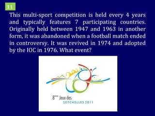 This multi-sport competition is held every 4 years and typically features 7 participating countries. Originally held between 1947 and 1963 in another form, it was abandoned when a football match ended in controversy. It was revived in 1974 and adopted by the IOC in 1976. What event? 11 