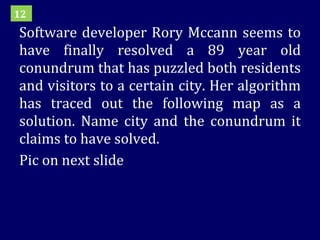 Software developer Rory Mccann seems to have finally resolved a 89 year old conundrum that has puzzled both residents and visitors to a certain city. Her algorithm has traced out the following map as a solution. Name city and the conundrum it claims to have solved. Pic on next slide 12 