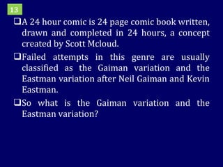 A 24 hour comic is 24 page comic book written, drawn and completed in 24 hours, a concept created by Scott Mcloud. Failed attempts in this genre are usually classified as the Gaiman variation and the Eastman variation after Neil Gaiman and Kevin Eastman.  So what is the Gaiman variation and the Eastman variation? 13 