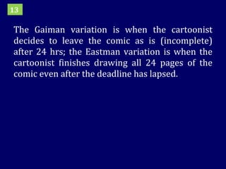 The Gaiman variation is when the cartoonist decides to leave the comic as is (incomplete) after 24 hrs; the Eastman variation is when the cartoonist finishes drawing all 24 pages of the comic even after the deadline has lapsed. 13 