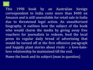 This 1998 book by an Australian foreign correspondent to India costs more than $400 on Amazon and is still unavailable for retail sale in India due to threatened legal action. An unauthorized biography, it outlines how the subject of the book who would charm the media by giving away free vouchers for journalists to redeem, feed the local press its regular daily bread of advertising that would be turned off at the first offensive paragraph and happily plant stories about rivals – a love-hate-love relationship he maintained till the end. Name the book and its subject (man in question) 14 