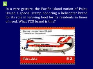 In a rare gesture, the Pacific island nation of Palau issued a special stamp honoring a helicopter brand for its role in ferrying food for its residents in times of need. What TCQ brand is this? 6 