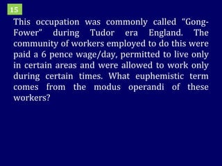 This occupation was commonly called “Gong-Fower” during Tudor era England. The community of workers employed to do this were paid a 6 pence wage/day, permitted to live only in certain areas and were allowed to work only during certain times. What euphemistic term comes from the modus operandi of these workers? 15 