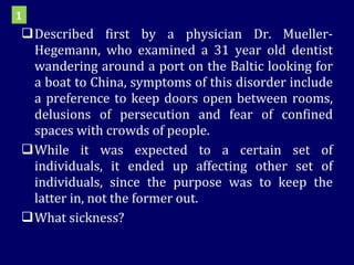 Described first by a physician Dr. Mueller-Hegemann, who examined a 31 year old dentist wandering around a port on the Baltic looking for a boat to China, symptoms of this disorder include a preference to keep doors open between rooms, delusions of persecution and fear of confined spaces with crowds of people.  While it was expected to a certain set of individuals, it ended up affecting other set of individuals, since the purpose was to keep the latter in, not the former out.  What sickness? 1 