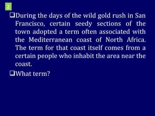 During the days of the wild gold rush in San Francisco, certain seedy sections of the town adopted a term often associated with the Mediterranean coast of North Africa. The term for that coast itself comes from a certain people who inhabit the area near the coast. What term? 2 
