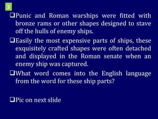 Punic and Roman warships were fitted with bronze rams or other shapes designed to stave off the hulls of enemy ships. Easily the most expensive parts of ships, these exquisitely crafted shapes were often detached and displayed in the Roman senate when an enemy ship was captured. What word comes into the English language from the word for these ship parts? Pic on next slide 3 