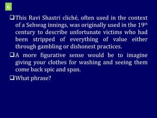 This Ravi Shastri cliché, often used in the context of a Sehwag innings, was originally used in the 19 th  century to describe unfortunate victims who had been stripped of everything of value either through gambling or dishonest practices.  A more figurative sense would be to imagine giving your clothes for washing and seeing them come back spic and span.  What phrase? 6 