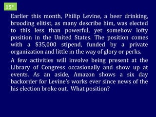 Earlier this month, Philip Levine, a beer drinking, brooding elitist, as many describe him, was elected to this less than powerful, yet somehow lofty position in the United States. The position comes with a $35,000 stipend, funded by a private organization and little in the way of glory or perks. A few activities will involve being present at the Library of Congress occasionally and show up at events. As an aside, Amazon shows a six day backorder for Levine’s works ever since news of the his election broke out.  What position? 15* 
