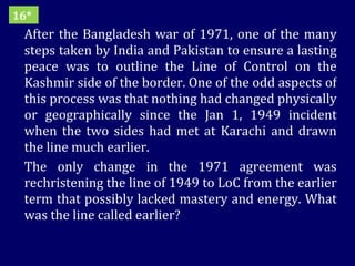 After the Bangladesh war of 1971, one of the many steps taken by India and Pakistan to ensure a lasting peace was to outline the Line of Control on the Kashmir side of the border. One of the odd aspects of this process was that nothing had changed physically or geographically since the Jan 1, 1949 incident when the two sides had met at Karachi and drawn the line much earlier. The only change in the 1971 agreement was rechristening the line of 1949 to LoC from the earlier term that possibly lacked mastery and energy. What was the line called earlier? 16* 