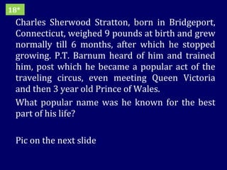 Charles Sherwood Stratton, born in Bridgeport, Connecticut, weighed 9 pounds at birth and grew normally till 6 months, after which he stopped growing. P.T. Barnum heard of him and trained him, post which he became a popular act of the traveling circus, even meeting Queen Victoria and then 3 year old Prince of Wales. What popular name was he known for the best part of his life?  Pic on the next slide 18* 
