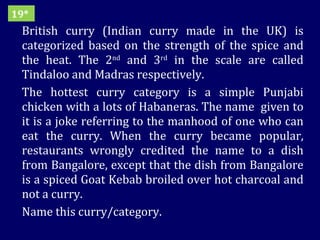British curry (Indian curry made in the UK) is categorized based on the strength of the spice and the heat. The 2 nd  and 3 rd  in the scale are called Tindaloo and Madras respectively.  The hottest curry category is a simple Punjabi chicken with a lots of Habaneras. The name  given to it is a joke referring to the manhood of one who can eat the curry. When the curry became popular, restaurants wrongly credited the name to a dish from Bangalore, except that the dish from Bangalore is a spiced Goat Kebab broiled over hot charcoal and not a curry. Name this curry/category. 19* 