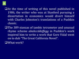 At the time of writing of this novel published in 1986, the writer who was at Stanford pursuing a dissertation in economics would divert himself with Charles Johnston’s translations of a Pushkin classic.  The 389 stanzas of iambic tetrameter and unusual rhyme scheme  ababccddeffegg  in Pushkin’s work inspired him to write a work that Gore Vidal went on to dub “The Great California Novel”.  What work? 8 