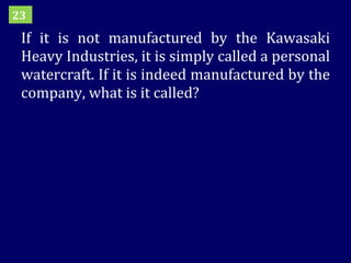 If it is not manufactured by the Kawasaki Heavy Industries, it is simply called a personal watercraft. If it is indeed manufactured by the company, what is it called? 23 