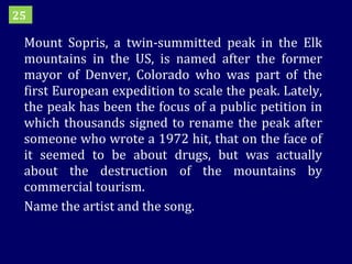 Mount Sopris, a twin-summitted peak in the Elk mountains in the US, is named after the former mayor of Denver, Colorado who was part of the first European expedition to scale the peak. Lately, the peak has been the focus of a public petition in which thousands signed to rename the peak after someone who wrote a 1972 hit, that on the face of it seemed to be about drugs, but was actually about the destruction of the mountains by commercial tourism.  Name the artist and the song. 25 