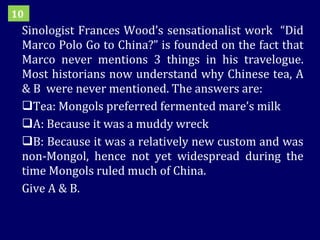 Sinologist Frances Wood’s sensationalist work  “Did Marco Polo Go to China?” is founded on the fact that Marco never mentions 3 things in his travelogue. Most historians now understand why Chinese tea, A & B  were never mentioned. The answers are: Tea: Mongols preferred fermented mare’s milk A: Because it was a muddy wreck B: Because it was a relatively new custom and was non-Mongol, hence not yet widespread during the time Mongols ruled much of China.  Give A & B.  10 