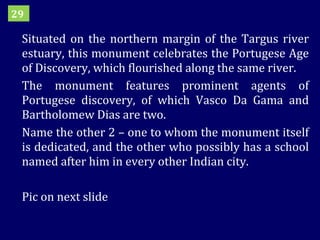 Situated on the northern margin of the Targus river estuary, this monument celebrates the Portugese Age of Discovery, which flourished along the same river. The monument features prominent agents of Portugese discovery, of which Vasco Da Gama and Bartholomew Dias are two.  Name the other 2 – one to whom the monument itself is dedicated, and the other who possibly has a school named after him in every other Indian city. Pic on next slide 29 