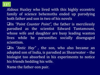 Aldous Huxley who lived with this highly eccentric family of science behemoths ended up parodying both father and son in two of his novels In  “Point Counter Point”,  the father is mercilessly parodied as the scientist Edward Tantamount, whose wife and daughter are busy leading wanton lives while he personifies socially disengaged scientism. In  “Antic Hay” ,  the son, who also became an adopted son of India, is parodied as Shearwater – the biologist too absorbed in his experiments to notice his friends bedding his wife.  Name the father-son pair. 11* 