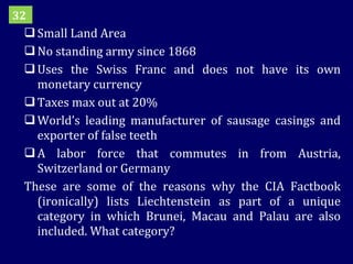 Small Land Area No standing army since 1868 Uses the Swiss Franc and does not have its own monetary currency Taxes max out at 20% World’s leading manufacturer of sausage casings and exporter of false teeth A labor force that commutes in from Austria, Switzerland or Germany These are some of the reasons why the CIA Factbook (ironically) lists Liechtenstein as part of a unique category in which Brunei, Macau and Palau are also included. What category? 32 